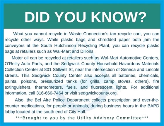 Did you know brought to you by the Utility Advisory Commitee. What you cannot recycle in Waste Connection’s tan recycle cart, you can recycle other ways. While plastic bags and shredded paper both jam the conveyors at the South Hutchinson Recycling Plant, you can recycle plastic bags at retailers such as Wal-Mart and Dillons. Motor oil can be recycled at retailers such as Wal-Mart Automotive Centers, O’Reilly Auto Parts, and the Sedgwick County Household Hazardous Materials Collection Center at 801 Stillwell St, near the intersection of Seneca and Lincoln streets. This Sedgwick County Center also accepts all batteries, chemicals, paints, poisons, pressurized tanks (for grills, camp stoves, others), fire extinguishers, thermometers, fuels, and fluorescent lights. For additional information, call 316-660-7464 or visit sedgwickcounty.org. Also, the Bel Aire Police Department collects prescription and over-the-counter medications, for people or animals, during business hours in the BAPD lobby located at the south end of City Hall.